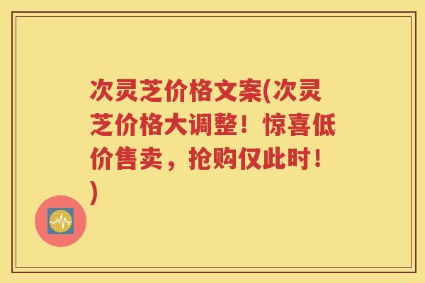 次灵芝价格文案(次灵芝价格大调整！惊喜低价售卖，抢购仅此时！)