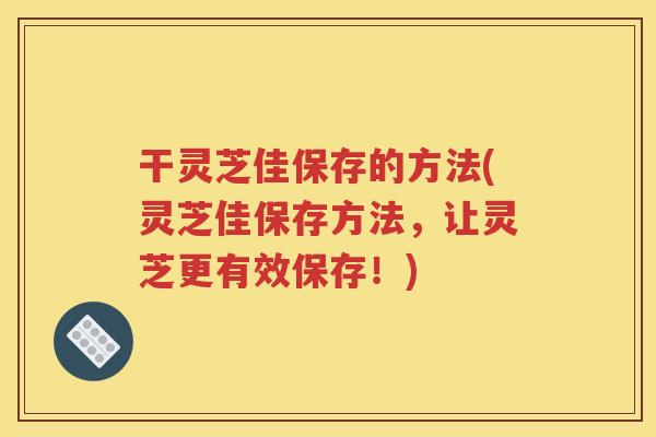 干灵芝佳保存的方法(灵芝佳保存方法，让灵芝更有效保存！)