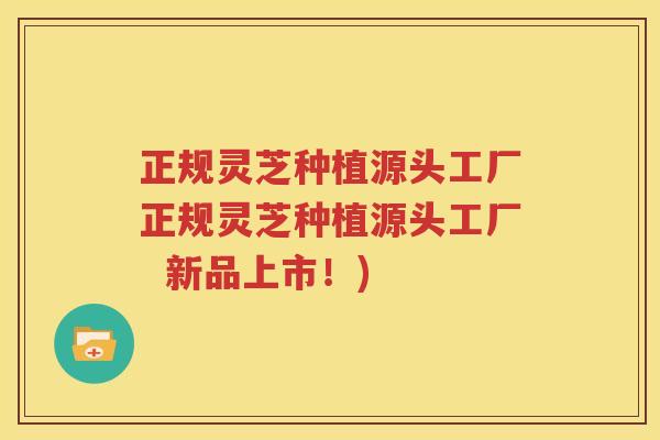 正规灵芝种植源头工厂正规灵芝种植源头工厂  新品上市！)