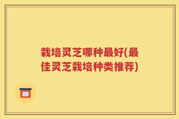 栽培灵芝哪种最好(最佳灵芝栽培种类推荐)