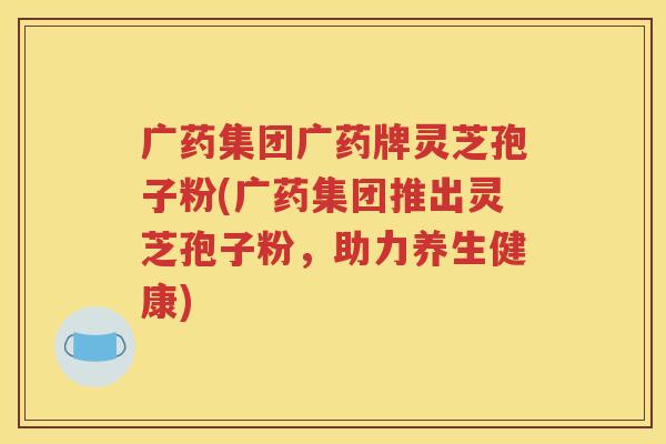 广药集团广药牌灵芝孢子粉(广药集团推出灵芝孢子粉，助力养生健康)