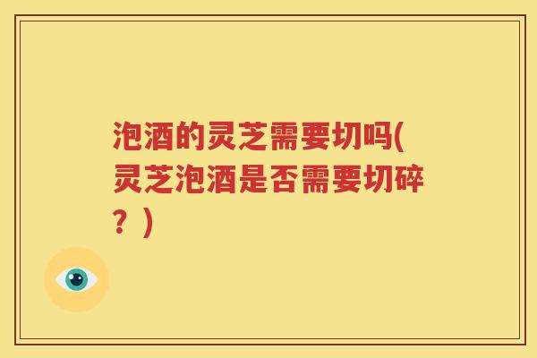 泡酒的灵芝需要切吗(灵芝泡酒是否需要切碎？)