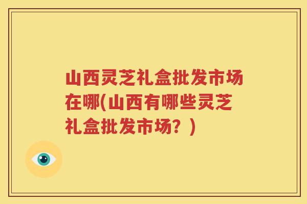山西灵芝礼盒批发市场在哪(山西有哪些灵芝礼盒批发市场？)