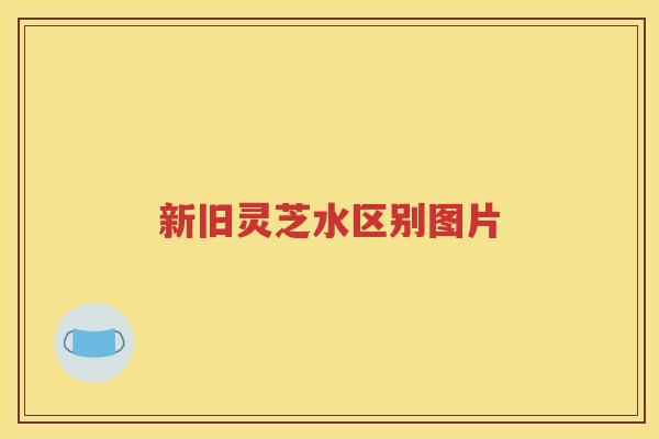 新旧灵芝水区别图片