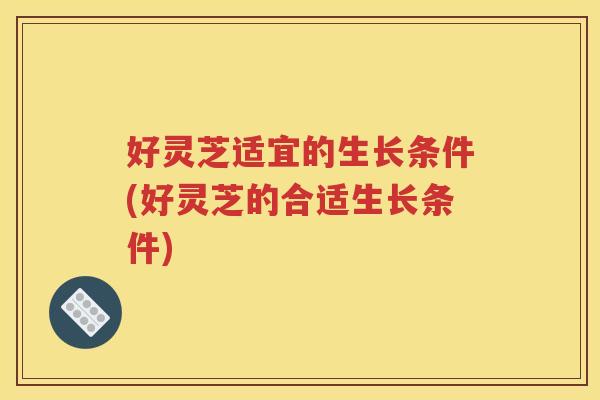 好灵芝适宜的生长条件(好灵芝的合适生长条件)