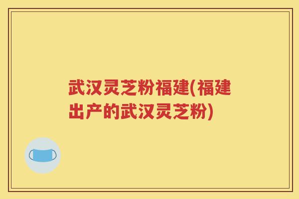 武汉灵芝粉福建(福建出产的武汉灵芝粉)
