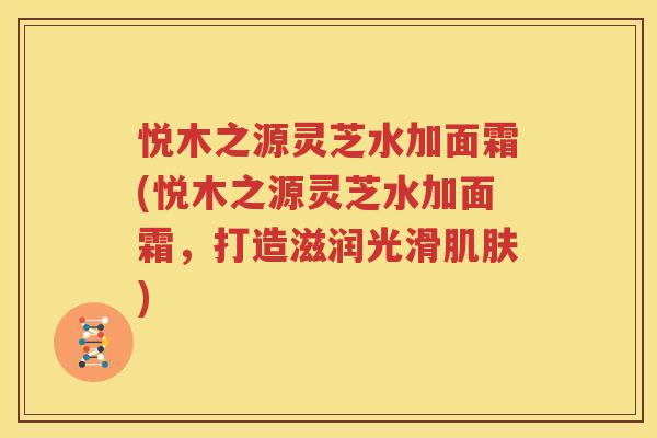 悦木之源灵芝水加面霜(悦木之源灵芝水加面霜，打造滋润光滑肌肤)