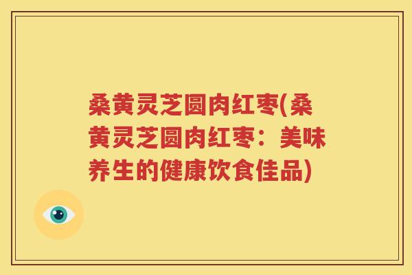 桑黄灵芝圆肉红枣(桑黄灵芝圆肉红枣：美味养生的健康饮食佳品)