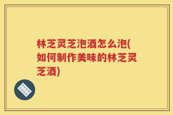 林芝灵芝泡酒怎么泡(如何制作美味的林芝灵芝酒)