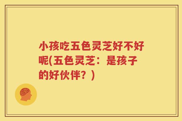 小孩吃五色灵芝好不好呢(五色灵芝：是孩子的好伙伴？)