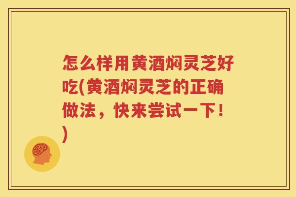 怎么样用黄酒焖灵芝好吃(黄酒焖灵芝的正确做法，快来尝试一下！)
