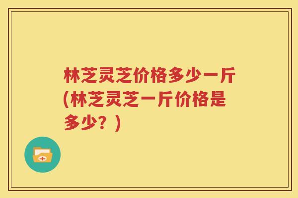 林芝灵芝价格多少一斤(林芝灵芝一斤价格是多少？)