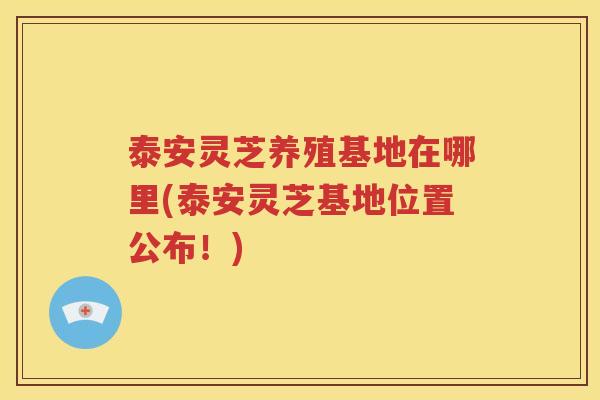 泰安灵芝养殖基地在哪里(泰安灵芝基地位置公布！)