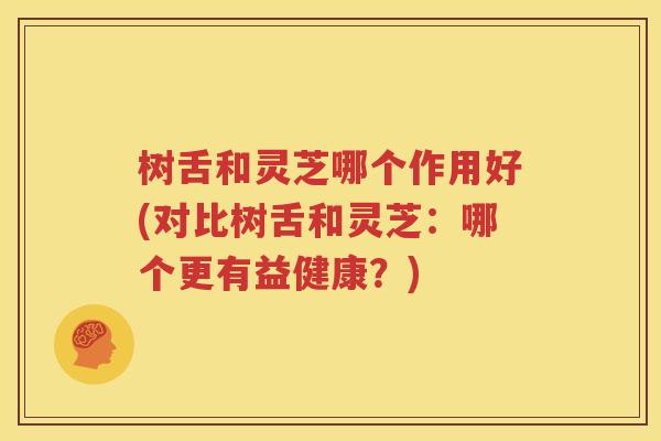 树舌和灵芝哪个作用好(对比树舌和灵芝：哪个更有益健康？)