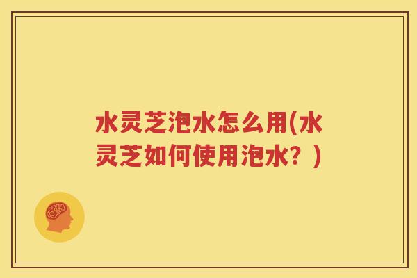 水灵芝泡水怎么用(水灵芝如何使用泡水？)