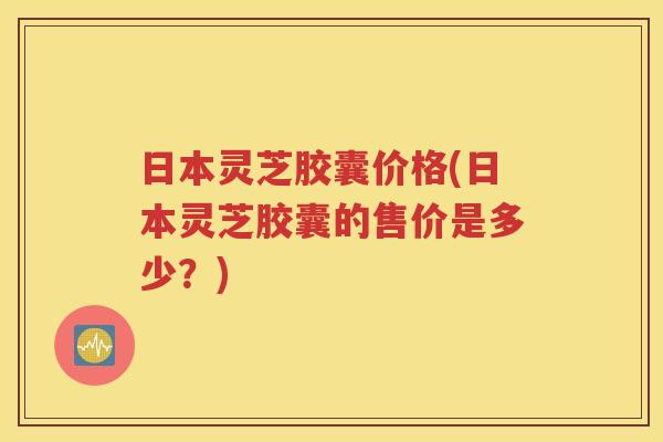 日本灵芝胶囊价格(日本灵芝胶囊的售价是多少？)