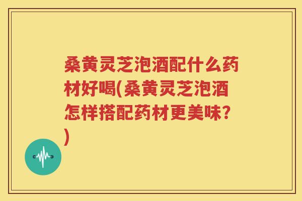 桑黄灵芝泡酒配什么药材好喝(桑黄灵芝泡酒怎样搭配药材更美味？)