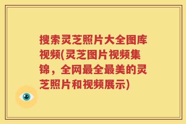 搜索灵芝照片大全图库视频(灵芝图片视频集锦，全网最全最美的灵芝照片和视频展示)