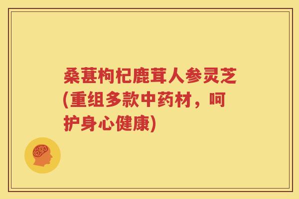 桑葚枸杞鹿茸人参灵芝(重组多款中药材，呵护身心健康)