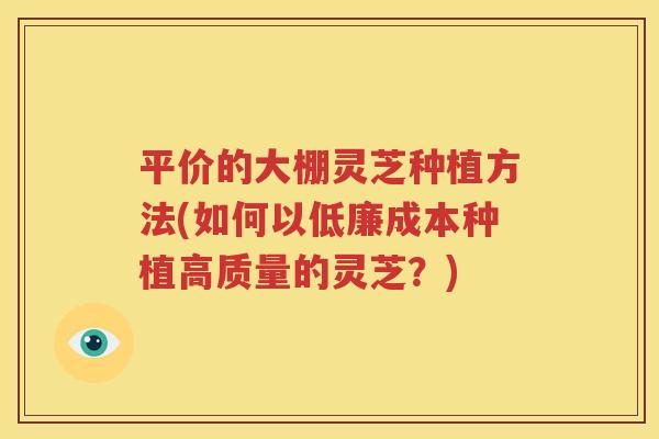 平价的大棚灵芝种植方法(如何以低廉成本种植高质量的灵芝？)