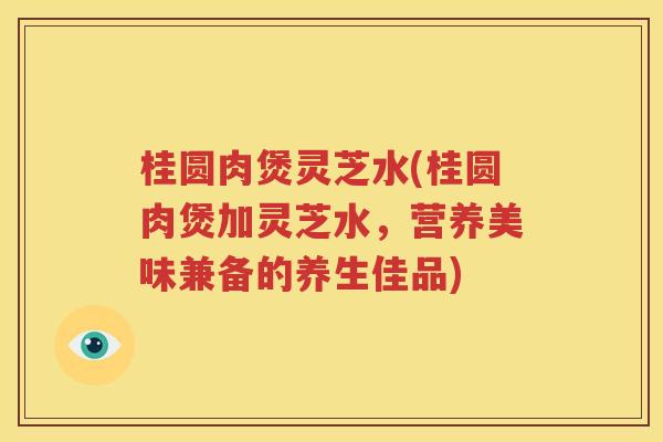桂圆肉煲灵芝水(桂圆肉煲加灵芝水，营养美味兼备的养生佳品)