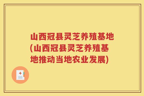 山西冠县灵芝养殖基地(山西冠县灵芝养殖基地推动当地农业发展)