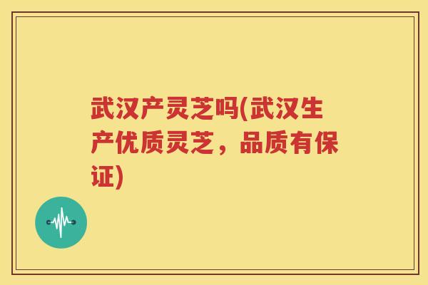 武汉产灵芝吗(武汉生产优质灵芝，品质有保证)
