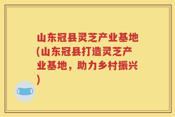 山东冠县灵芝产业基地(山东冠县打造灵芝产业基地，助力乡村振兴)