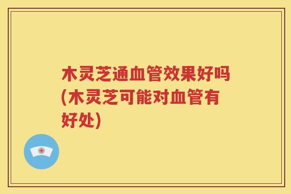 木灵芝通血管效果好吗(木灵芝可能对血管有好处)
