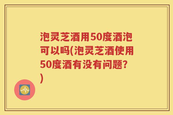 泡灵芝酒用50度酒泡可以吗(泡灵芝酒使用50度酒有没有问题？)