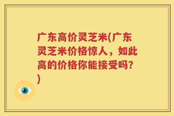 广东高价灵芝米(广东灵芝米价格惊人，如此高的价格你能接受吗？)