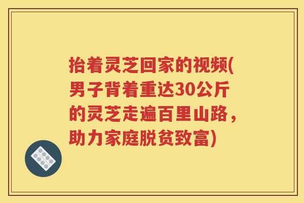 抬着灵芝回家的视频(男子背着重达30公斤的灵芝走遍百里山路，助力家庭脱贫致富)