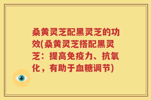 桑黄灵芝配黑灵芝的功效(桑黄灵芝搭配黑灵芝：提高免疫力、抗氧化，有助于血糖调节)
