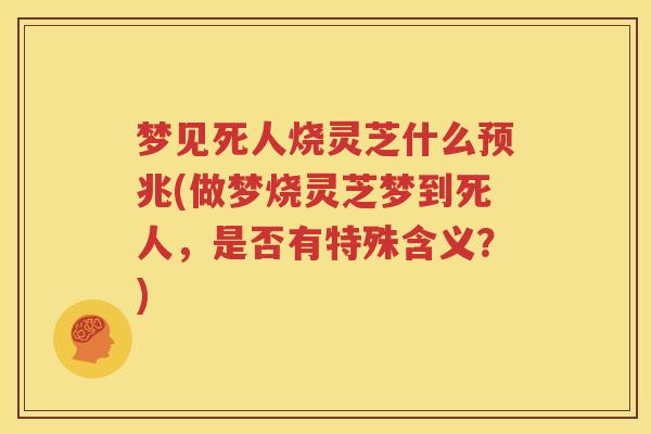 梦见死人烧灵芝什么预兆(做梦烧灵芝梦到死人，是否有特殊含义？)