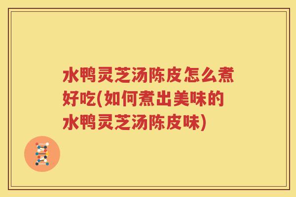 水鸭灵芝汤陈皮怎么煮好吃(如何煮出美味的水鸭灵芝汤陈皮味)