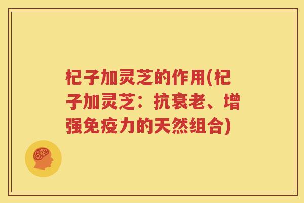 杞子加灵芝的作用(杞子加灵芝：抗衰老、增强免疫力的天然组合)