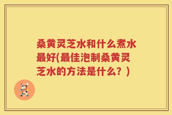 桑黄灵芝水和什么煮水最好(最佳泡制桑黄灵芝水的方法是什么？)