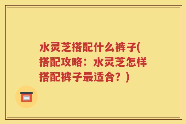 水灵芝搭配什么裤子(搭配攻略：水灵芝怎样搭配裤子最适合？)