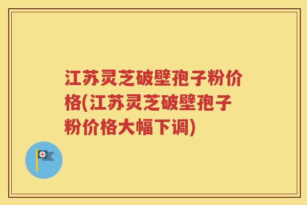 江苏灵芝破壁孢子粉价格(江苏灵芝破壁孢子粉价格大幅下调)