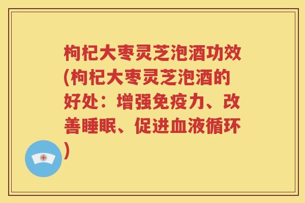 枸杞大枣灵芝泡酒功效(枸杞大枣灵芝泡酒的好处：增强免疫力、改善睡眠、促进血液循环)