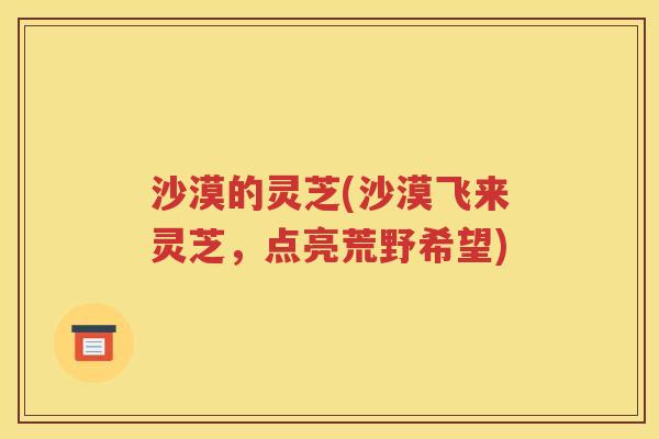 沙漠的灵芝(沙漠飞来灵芝，点亮荒野希望)