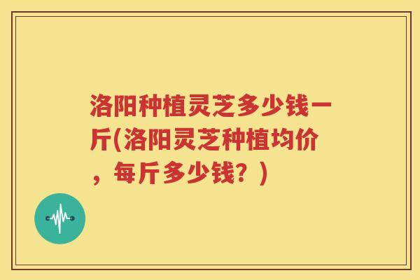 洛阳种植灵芝多少钱一斤(洛阳灵芝种植均价，每斤多少钱？)