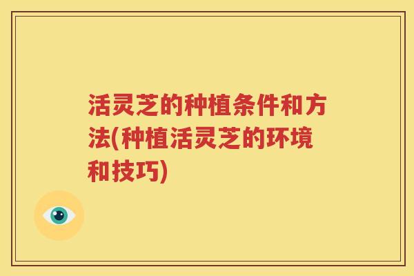活灵芝的种植条件和方法(种植活灵芝的环境和技巧)