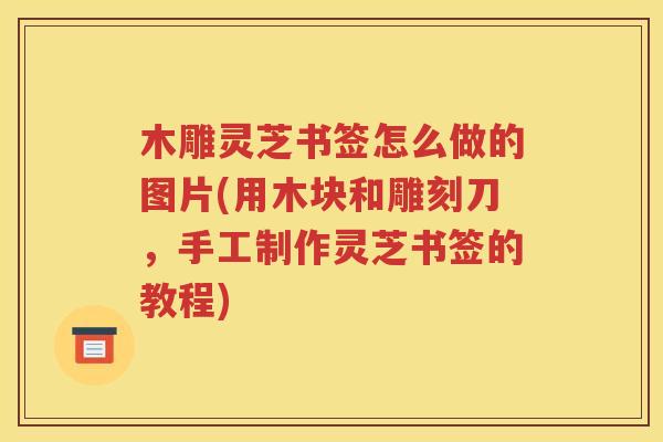 木雕灵芝书签怎么做的图片(用木块和雕刻刀，手工制作灵芝书签的教程)