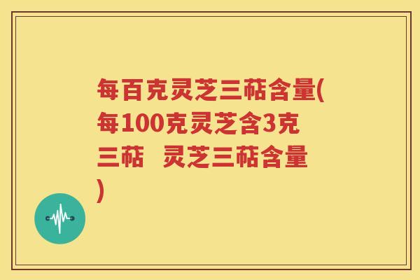 每百克灵芝三萜含量(每100克灵芝含3克三萜  灵芝三萜含量)