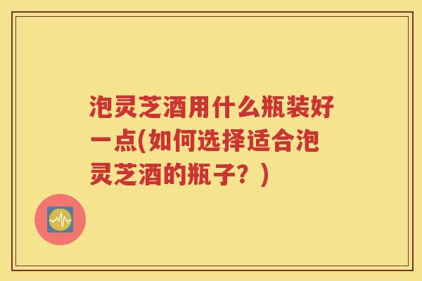 泡灵芝酒用什么瓶装好一点(如何选择适合泡灵芝酒的瓶子？)