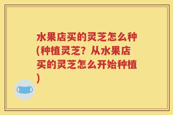 水果店买的灵芝怎么种(种植灵芝？从水果店买的灵芝怎么开始种植)