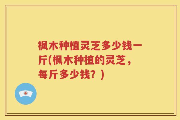 枫木种植灵芝多少钱一斤(枫木种植的灵芝，每斤多少钱？)