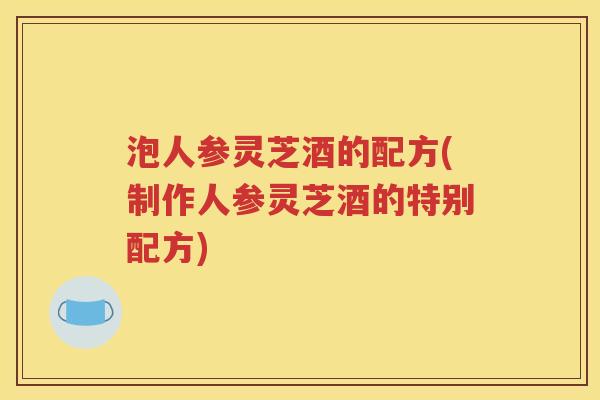泡人参灵芝酒的配方(制作人参灵芝酒的特别配方)