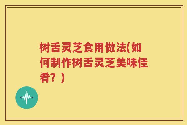 树舌灵芝食用做法(如何制作树舌灵芝美味佳肴？)